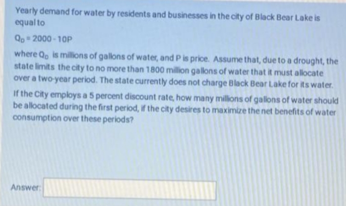 Yearly demand for water by residents and businesses in the city of Black Bear Lake is
equal to
Qo 2000 - 10P
where Qo is millions of gallons of water, and P is price. Assume that, due to a drought, the
state limits the city to no more than 1800 million gallons of water that it must allocate
over a two-year period. The state currently does not charge Black Bear Lake for its water.
If the City employs a 5 percent discount rate, how many millions of gallons of water should
be allocated during the first period, if the city desires to maximize the net benefits of water
consumption over these periods?
Answer:
