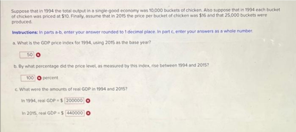 Suppose that in 1994 the total output in a single-good economy was 10,000 buckets of chicken. Also suppose that in 1994 each bucket
of chicken was priced at $10. Finally, assume that in 2015 the price per bucket of chicken was $16 and that 25,000 buckets were
produced.
Instructions: In parts a-b, enter your answer rounded to 1 decimal place. In part c, enter your answers as a whole number.
a. What is the GDP price index for 1994, using 2015 as the base year?
50 O
b. By what percentage did the price level, as measured by this index, rise between 1994 and 2015?
100 O percent
c. What were the amounts of real GDP in 1994 and 2015?
In 1994, real GDP = $ 200000 O
In 2015, real GDP = $ 440000

