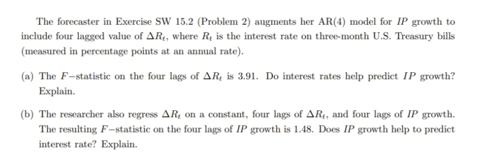 The forecaster in Exercise SW 15.2 (Problem 2) augments her AR(4) model for IP growth to
include four lagged value of AR4, where Rų is the interest rate on three-month U.S. Treasury bills
(measured in percentage points at an annual rate).
(a) The F-statistic on the four lags of ARĮ is 3.91. Do interest rates help predict IP growth?
Explain.
(b) The researcher also regress ARţ on a constant, four lags of AR4, and four lags of IP growth.
The resulting F-statistic on the four lags of IP growth is 1.48. Does IP growth help to predict
interest rate? Explain.

