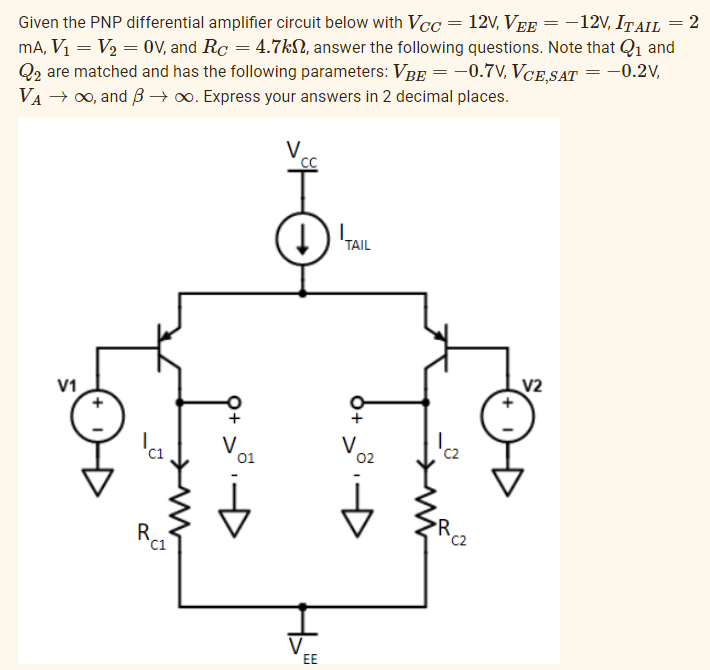 Given the PNP differential amplifier circuit below with Vcc = 12V, Vee = − 12V, ITAIL = 2
mA, V₁ = V₂ = OV, and Rc = 4.7k, answer the following questions. Note that Q₁ and
Q2 are matched and has the following parameters: VBE = −0.7V, VCE,SAT -0.2V,
VA → ∞, and B→ ∞o. Express your answers in 2 decimal places.
V1
C1
Rc1
C1
01
V
'cc
↓
EE
TAIL
o+
V
02
C₂
V2
=