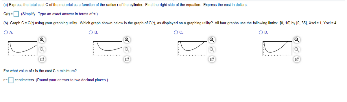 (a) Express the total cost C of the material as a function of the radius r of the cylinder. Find the right side of the equation. Express the cost in dollars.
C(r) =
(Simplify. Type an exact answer in terms of T.)
(b) Graph C= C(r) using your graphing utility. Which graph shown below i
the graph of C(r), as displayed on a graphing utility? All four graphs use the following limits: [0, 10] by [0, 35], Xscl = 1, Yscl = 4.
O A.
O B.
Oc.
O D.
For what value of r is the cost C a minimum?
r=
centimeters (Round your answer to two decimal places.)
