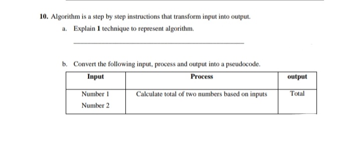 10. Algorithm is a step by step instructions that transform input into output.
a. Explain 1 technique to represent algorithm.
b. Convert the following input, process and output into a pseudocode.
Input
Process
output
Calculate total of two numbers based on inputs
Total
Number 1
Number 2
