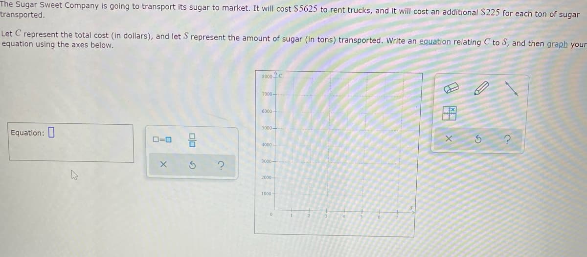 The Sugar Sweet Company is going to transport its sugar to market. It will cost $5625 to rent trucks, and it will cost an additional $225 for each ton of sugar
transported.
Let C represent the total cost (in dollars), and let S represent the amount of sugar (in tons) transported. Write an equation relating C to S, and then graph your
equation using the axes below.
8000 C
7000-
6000-
5000-
Equation:
O=0
4000-
3000-
2000-
1000

