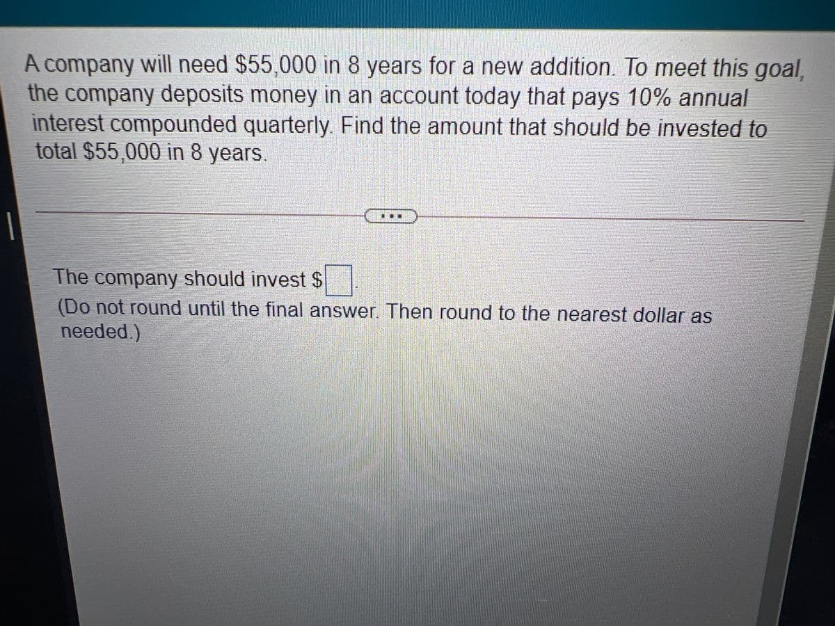 A company will need $55,000 in 8 years for a new addition. To meet this goal,
the company deposits money in an account today that pays 10% annual
interest compounded quarterly. Find the amount that should be invested to
total $55,000 in 8 years.
The company should invest $
(Do not round until the final answer. Then round to the nearest dollar as
needed.)
