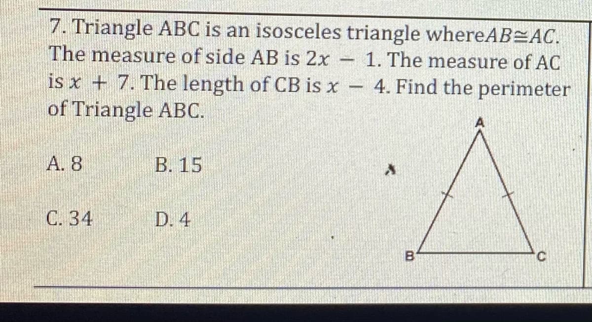 7. Triangle ABC is an isosceles triangle whereAB AC.
The measure of side AB is 2x
is x + 7. The length of CB is x 4. Find the perimeter
of Triangle ABC.
1. The measure of AC
A. 8
В. 15
С. 34
D. 4
C.

