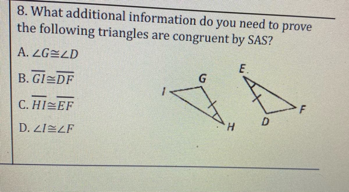 8. What additional information do you need to prove
the following triangles are congruent by SAS?
A. ZG=LD
E.
B. GI DF
C. HI EF
D.
H.
D. Z/EZF
