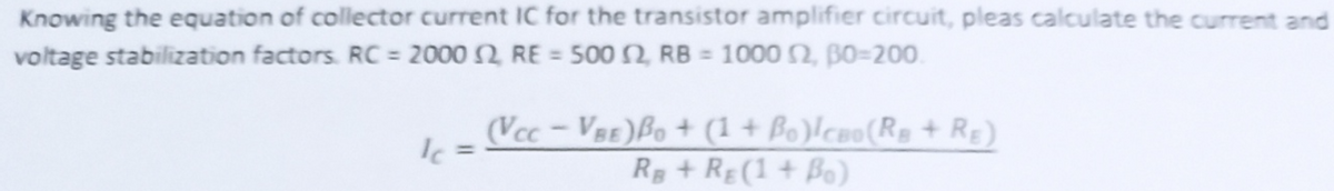 Knowing the equation of collector current IC for the transistor amplifier circuit, pleas calculate the current and
voltage stabilization factors. RC = 2000 2 RE = 500 N RB = 1000 2, BO=200.
(Vcc-VBE)Bo + (1 + Bo)lcao(Rs + RE)
R+ RE(1 + Bo)
