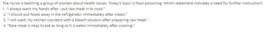 The nurse is teaching a group of women about health issues. Today's topic is food poisoning. Which statement indicates a need for further instruction?
1. "I always wash my hands after I put raw meat in to cook."
2. "I should put foods away in the refrigerator immediately after meals."
3. "I will wash my kitchen counters with a bleach solution after preparing raw meat."
4. "Rare meat is okay to eat as long as it is eaten immediately after cooking."
