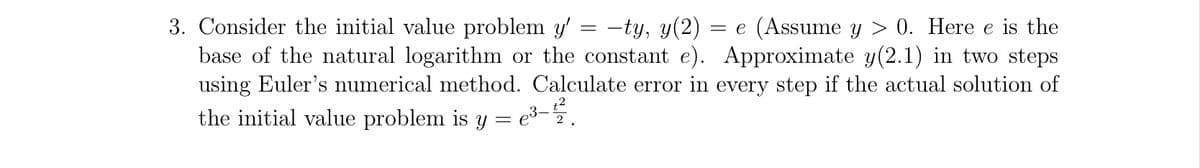 3. Consider the initial value problem y' -ty, y(2) = e (Assume y > 0. Here e is the
base of the natural logarithm or the constant e). Approximate y(2.1) in two steps
using Euler's numerical method. Calculate error in every step if the actual solution of
the initial value problem is y = e³-
=
