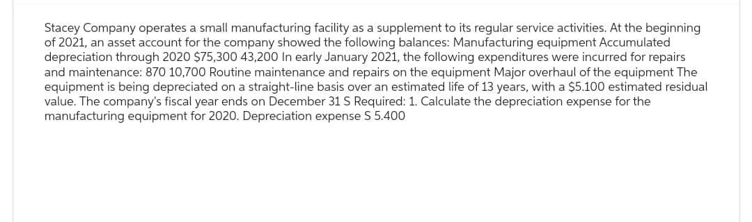 Stacey Company operates a small manufacturing facility as a supplement to its regular service activities. At the beginning
of 2021, an asset account for the company showed the following balances: Manufacturing equipment Accumulated
depreciation through 2020 $75,300 43,200 In early January 2021, the following expenditures were incurred for repairs
and maintenance: 870 10,700 Routine maintenance and repairs on the equipment Major overhaul of the equipment The
equipment is being depreciated on a straight-line basis over an estimated life of 13 years, with a $5.100 estimated residual
value. The company's fiscal year ends on December 31 S Required: 1. Calculate the depreciation expense for the
manufacturing equipment for 2020. Depreciation expense S 5.400