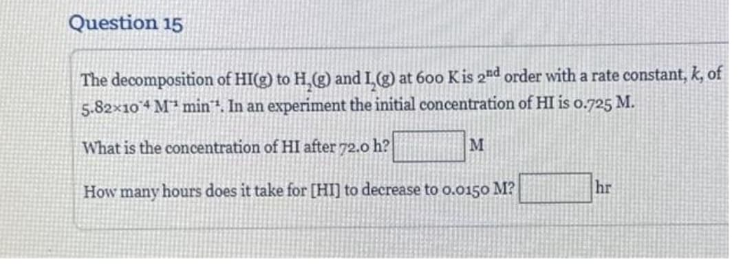 Question 15
The decomposition of HI(g) to H₂(g) and I,(g) at 600 K is 2nd order with a rate constant, k, of
5.82×104 M min". In an experiment the initial concentration of HI is 0.725 M.
What is the concentration of HI after 72.0 h?
How many hours does it take for [HI] to decrease to 0.0150 M?
M
hr