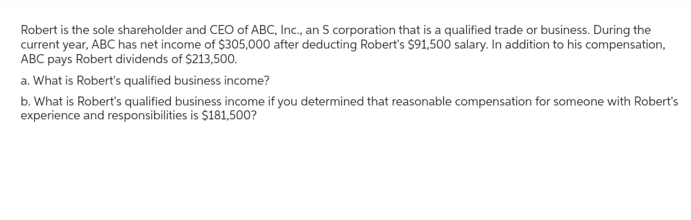 Robert is the sole shareholder and CEO of ABC, Inc., an S corporation that is a qualified trade or business. During the
current year, ABC has net income of $305,000 after deducting Robert's $91,500 salary. In addition to his compensation,
ABC pays Robert dividends of $213,500.
a. What is Robert's qualified business income?
b. What is Robert's qualified business income if you determined that reasonable compensation for someone with Robert's
experience and responsibilities is $181,500?