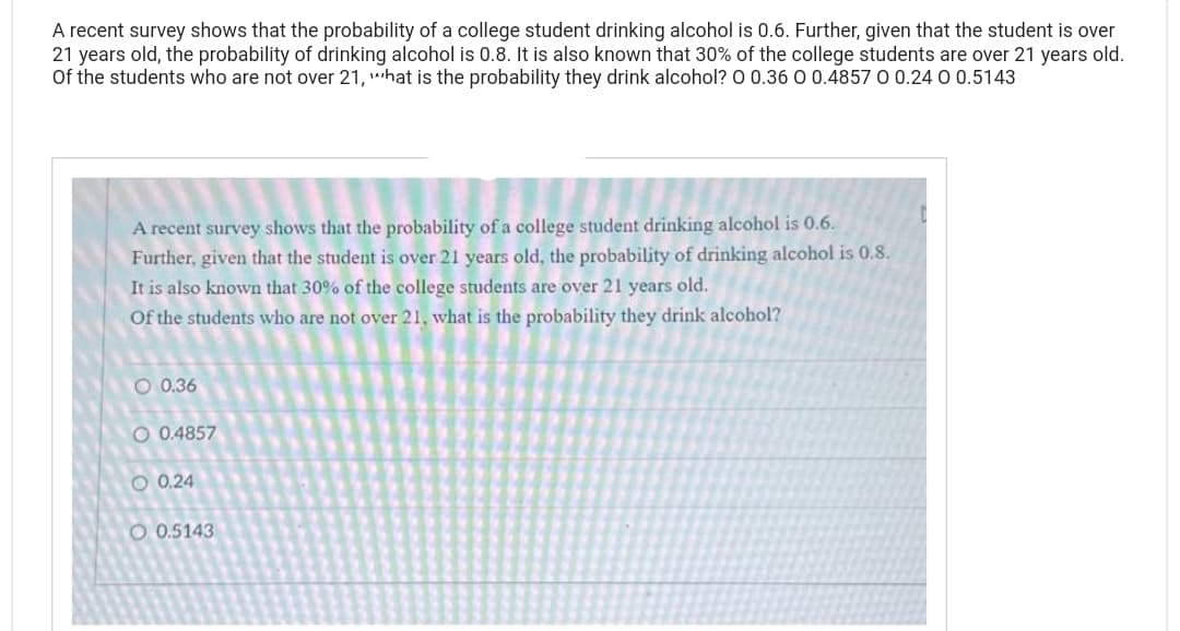 A recent survey shows that the probability of a college student drinking alcohol is 0.6. Further, given that the student is over
21 years old, the probability of drinking alcohol is 0.8. It is also known that 30% of the college students are over 21 years old.
Of the students who are not over 21, what is the probability they drink alcohol? O 0.36 0 0.4857 0 0.24 0 0.5143
A recent survey shows that the probability of a college student drinking alcohol is 0.6.
Further, given that the student is over 21 years old, the probability of drinking alcohol is 0.8.
It is also known that 30% of the college students are over 21 years old.
Of the students who are not over 21, what is the probability they drink alcohol?
O 0.36
O 0.4857
O 0.24
O0.5143