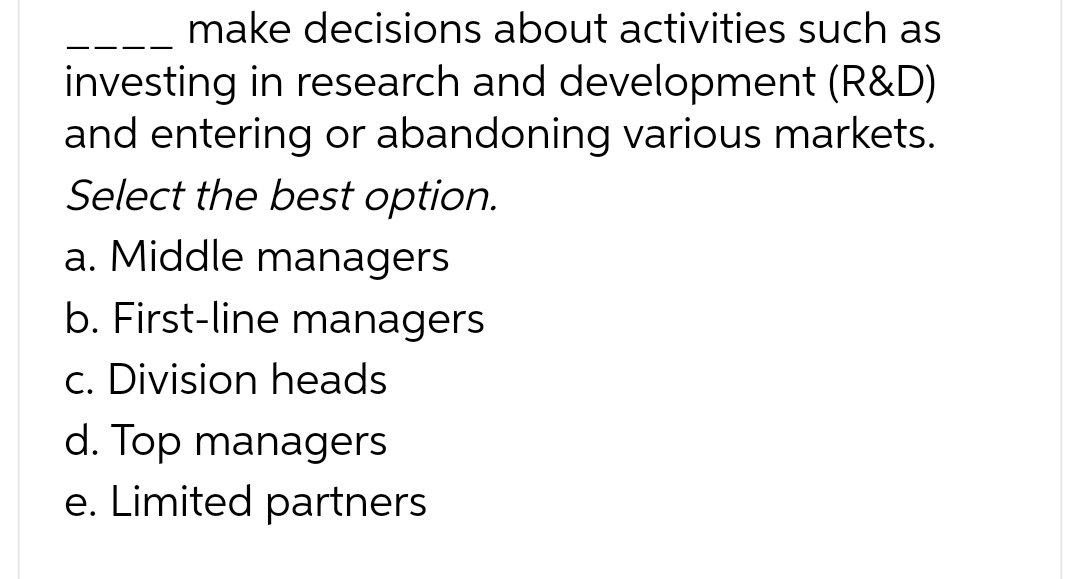 make decisions about activities such as
investing in research and development (R&D)
and entering or abandoning various markets.
Select the best option.
a. Middle managers
b. First-line managers
c. Division heads
d. Top managers
e. Limited partners