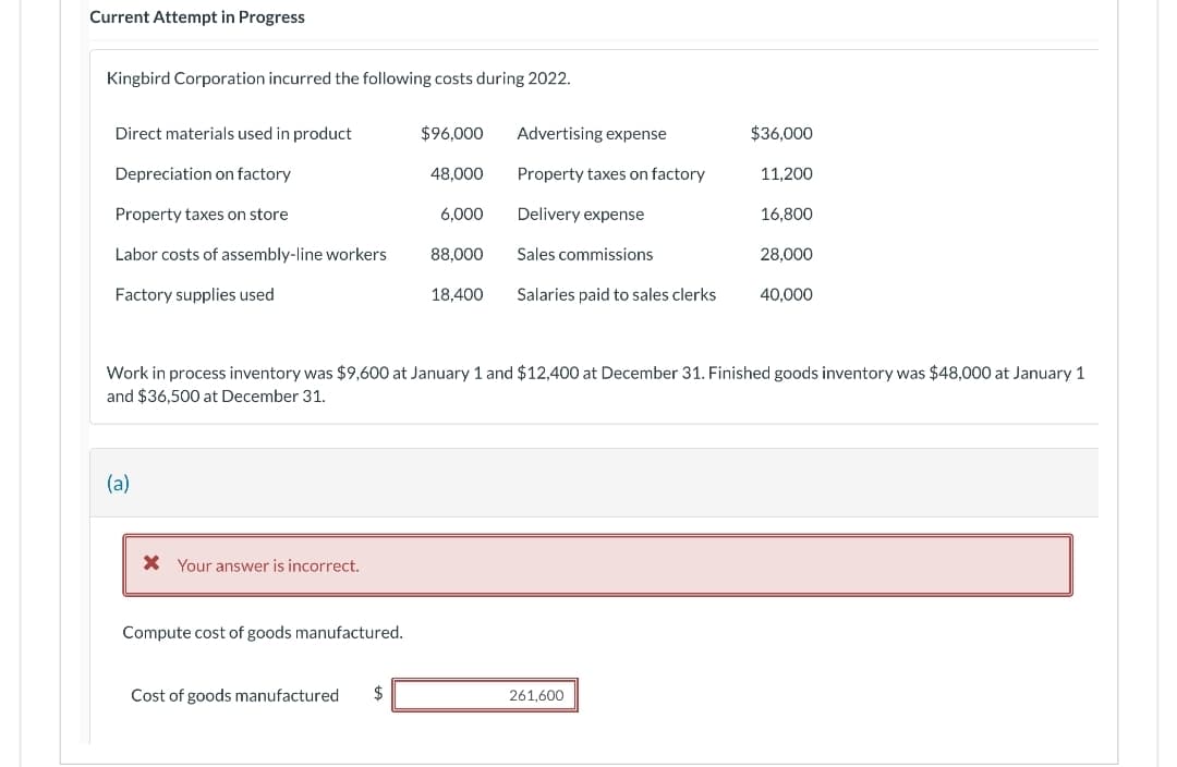 Current Attempt in Progress
Kingbird Corporation incurred the following costs during 2022.
Direct materials used in product
Depreciation on factory
Property taxes on store
Labor costs of assembly-line workers
Factory supplies used
(a)
Your answer is incorrect.
Compute cost of goods manufactured.
Cost of goods manufactured
$96,000
48,000
$
6,000
88,000
18,400
Advertising expense
Property taxes on factory
Delivery expense
Sales commissions
Salaries paid to sales clerks
Work in process inventory was $9,600 at January 1 and $12,400 at December 31. Finished goods inventory was $48,000 at January 1
and $36,500 at December 31.
$36,000
261,600
11,200
16,800
28,000
40,000