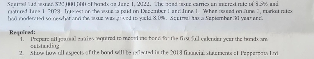 Squirrel Ltd issued $20,000,000 of bonds on June 1, 2022. The bond issue carries an interest rate of 8.5% and
matured June 1, 2028. Interest on the issue is paid on December 1 and June 1. When issued on June 1, market rates
had moderated somewhat and the issue was priced to yield 8.0%. Squirrel has a September 30 year end.
Required:
1. Prepare all journal entries required to record the bond for the first full calendar year the bonds are
outstanding.
2. Show how all aspects of the bond will be reflected in the 2018 financial statements of Pepperpota Ltd.