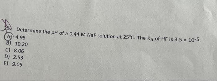 Determine the pH of a 0.44 M NaF solution at 25°C. The Ka of HF is 3.5 × 10-5.
A 4.95
B) 10.20
C) 8.06
D) 2.53
E) 9.05