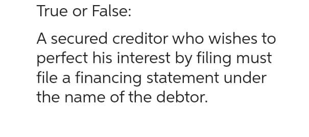 True or False:
A secured creditor who wishes to
perfect his interest by filing must
file a financing statement under
the name of the debtor.