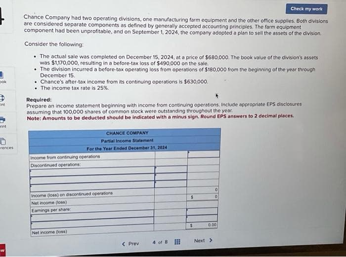 Dok
int
rint
rences
ww
Check my work
Chance Company had two operating divisions, one manufacturing farm equipment and the other office supplies. Both divisions
are considered separate components as defined by generally accepted accounting principles. The farm equipment
component had been unprofitable, and on September 1, 2024, the company adopted a plan to sell the assets of the division.
Consider the following:
• The actual sale was completed on December 15, 2024, at a price of $680,000. The book value of the division's assets
was $1,170,000, resulting in a before-tax loss of $490,000 on the sale.
• The division incurred a before-tax operating loss from operations of $180,000 from the beginning of the year through
December 15.
• Chance's after-tax income from its continuing operations is $630,000.
• The income tax rate is 25%.
Required:
Prepare an income statement beginning with income from continuing operations. Include appropriate EPS disclosures
assuming that 100,000 shares of common stock were outstanding throughout the year.
Note: Amounts to be deducted should be indicated with a minus sign. Round EPS answers to 2 decimal places.
CHANCE COMPANY
Partial Income Statement
For the Year Ended December 31, 2024
Income from continuing operations
Discontinued operations:
Income (loss) on discontinued operations
Net income (loss)
Eamings per share:
Net income (loss)
< Prev
4 of 8
$
$
0
0
0.00
Next >