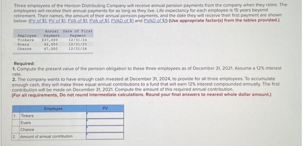 Three employees of the Horizon Distributing Company will receive annual pension payments from the company when they retire. The
employees will receive their annual payments for as long as they live. Life expectancy for each employee is 15 years beyond
retirement. Their names, the amount of their annual pension payments, and the date they will receive their first payment are shown
below: (FV of $1. PV of $1. FVA of $1. PVA of $1. FVAD of $1 and PVAD of $1) (Use appropriate factor(s) from the tables provided.)
Employee
Tinkers
Evers
Chance
Annual Date of First
Payment
$37,000
Payment
12/31/24
12/31/25
12/31/26
42,000
47,000
Required:
1. Compute the present value of the pension obligation to these three employees as of December 31, 2021. Assume a 12% interest
rate.
2
2. The company wants to have enough cash invested at December 31, 2024, to provide for all three employees. To accumulate
enough cash, they will make three equal annual contributions to a fund that will earn 12% interest compounded annually. The first
contribution will be made on December 31, 2021. Compute the amount of this required annual contribution.
(For all requirements, Do not round intermediate calculations. Round your final answers to nearest whole dollar amount.)
Employee
1. Tinkers
Evers
Chance
Amount of annual contribution
PV