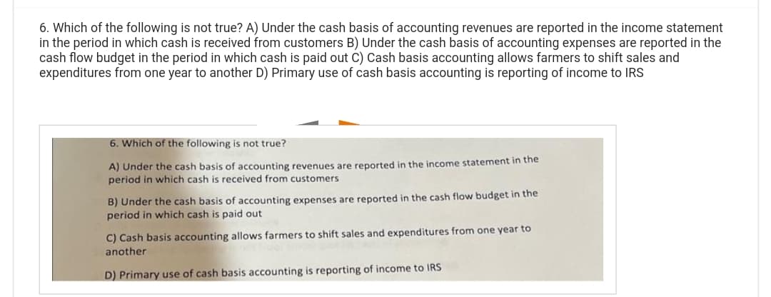 6. Which of the following is not true? A) Under the cash basis of accounting revenues are reported in the income statement
in the period in which cash is received from customers B) Under the cash basis of accounting expenses are reported in the
cash flow budget in the period in which cash is paid out C) Cash basis accounting allows farmers to shift sales and
expenditures from one year to another D) Primary use of cash basis accounting is reporting of income to IRS
6. Which of the following is not true?
A) Under the cash basis of accounting revenues are reported in the income statement in the
period in which cash is received from customers
B) Under the cash basis of accounting expenses are reported in the cash flow budget in the
period in which cash is paid out
C) Cash basis accounting allows farmers to shift sales and expenditures from one year to
HOT
another
D) Primary use of cash basis accounting is reporting of income to IRS