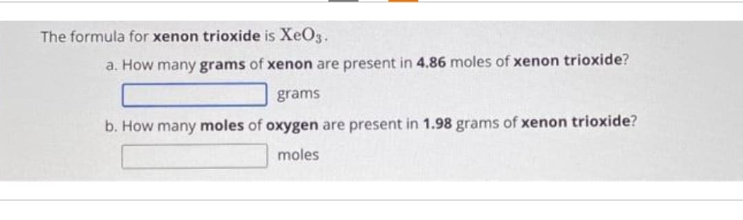 The formula for xenon trioxide is XeO3.
a. How many grams of xenon are present in 4.86 moles of xenon trioxide?
grams
b. How many moles of oxygen are present in 1.98 grams of xenon trioxide?
moles