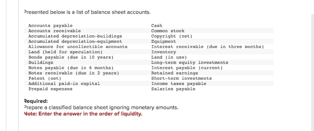Presented below is a list of balance sheet accounts.
Accounts payable
Accounts receivable.
Accumulated depreciation-buildings
Accumulated depreciation equipment
Allowance for uncollectible accounts
Land (held for speculation)
Bonds payable (due in 10 years)
Buildings
Notes payable (due in 6 months)
Notes receivable (due in 2 years)
Patent (net)
Additional paid-in capital
Prepaid expenses
Cash
Common stock
Copyright (net)
Equipment
Interest receivable (due in three months)
Inventory
Land (in use)
Long-term equity investments
Interest payable (current)
Retained earnings.
Short-term investments
Income taxes payable
Salaries payable
Required:
Prepare a classified balance sheet ignoring monetary amounts.
Note: Enter the answer in the order of liquidity.