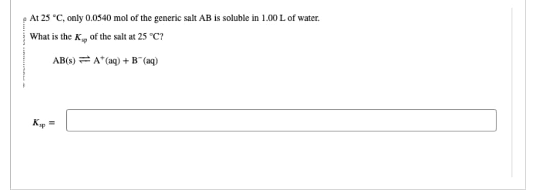 At 25 °C, only 0.0540 mol of the generic salt AB is soluble in 1.00 L of water.
What is the K
of the salt at 25 °C?
AB(s)
Ksp =
A+ (aq) + B¯(aq)