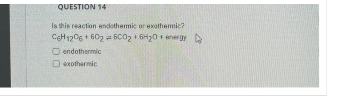 QUESTION 14
Is this reaction endothermic or exothermic?
C6H1206 +602 = 6CO2 + 6H2O + energy
endothermic
exothermic