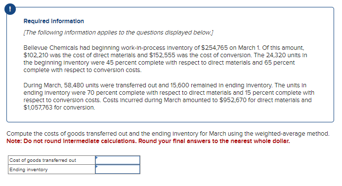 !
Required Information
[The following information applies to the questions displayed below.]
Bellevue Chemicals had beginning work-in-process Inventory of $254,765 on March 1. Of this amount,
$102,210 was the cost of direct materials and $152,555 was the cost of conversion. The 24,320 units in
the beginning inventory were 45 percent complete with respect to direct materials and 65 percent
complete with respect to conversion costs.
During March, 58,480 units were transferred out and 15,600 remained in ending Inventory. The units in
ending Inventory were 70 percent complete with respect to direct materials and 15 percent complete with
respect to conversion costs. Costs incurred during March amounted to $952,670 for direct materials and
$1,057,763 for conversion.
Compute the costs of goods transferred out and the ending Inventory for March using the weighted-average method.
Note: Do not round Intermediate calculations. Round your final answers to the nearest whole dollar.
Cost of goods transferred out
Ending inventory