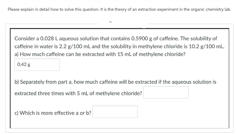 Please explain in detail how to solve this question. It is the theory of an extraction experiment in the organic chemistry lab.
Consider a 0.028 L aqueous solution that contains 0.5900 g of caffeine. The solubility of
caffeine in water is 2.2 g/100 mL and the solubility in methylene chloride is 10.2 g/100 mL.
a) How much caffeine can be extracted with 15 mL of methylene chloride?
0.42 g
b) Separately from part a, how much caffeine will be extracted if the aqueous solution is
extracted three times with 5 mL of methylene chloride?
c) Which is more effective a or b?