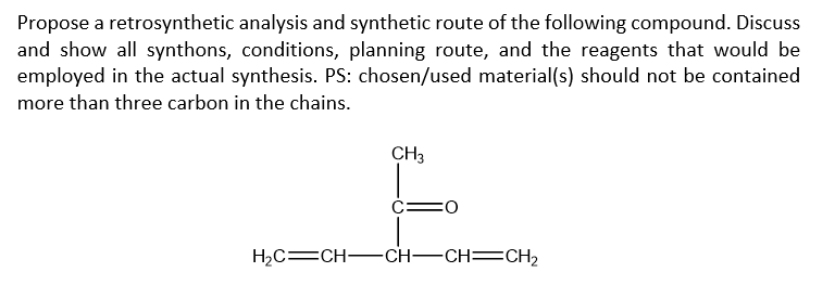 Propose a retrosynthetic analysis and synthetic route of the following compound. Discuss
and show all synthons, conditions, planning route, and the reagents that would be
employed in the actual synthesis. PS: chosen/used material(s) should not be contained
more than three carbon in the chains.
CH3
:O
H₂C=CH-CH-CH=CH₂