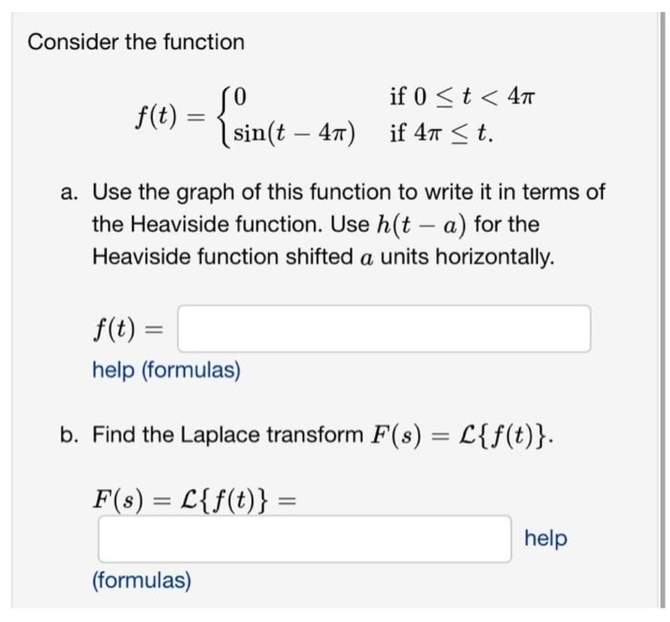 Consider the function
f(t) {sin(t-
(sin(t47)
if 0 < t < 4T
if 4π ≤ t.
a. Use the graph of this function to write it in terms of
the Heaviside function. Use h(t - a) for the
Heaviside function shifted a units horizontally.
(formulas)
f(t) =
help (formulas)
b. Find the Laplace transform F(s) = L{f(t)}.
F(s) = L{f(t)}
help