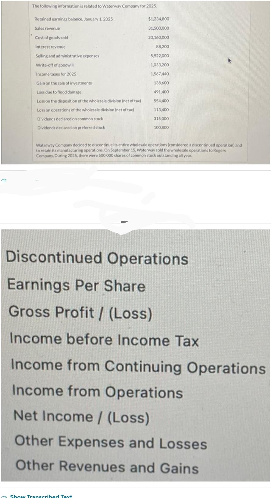 9
The following information is related to Waterway Company for 2025.
Retained earnings balance, January 1, 2025
Sales revenue
Cost of goods sold
Interest revenue
Selling and administrative expenses
Write-off of goodwill
Income taxes for 2025
Gain on the sale of investments
Loss due to flood damage
Loss on the disposition of the wholesale division (net of tax).
Loss on operations of the wholesale division (net of tax)
Dividends declared on common stock
Dividends declared on preferred stock
$1,234,800
31,500,000
20,160,000
88,200
Show Transcribed Text
5,922,000
1,033,200
1,567,440
138,600
491,400
554,400
113,400
315,000
100,800
Waterway Company decided to discontinue its entire wholesale operations (considered a discontinued operation) and
to retain its manufacturing operations. On September 15, Waterway sold the wholesale operations to Rogers
Company. During 2025, there were 500,000 shares of common stock outstanding all year.
Discontinued Operations
Earnings Per Share
Gross Profit/ (Loss)
Income before Income Tax
Income from Continuing Operations
Income from Operations
Net Income / (Loss)
Other Expenses and Losses
Other Revenues and Gains