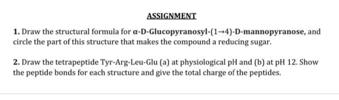 ASSIGNMENT
1. Draw the structural formula for a-D-Glucopyranosyl-(1-4)-D-mannopyranose, and
circle the part of this structure that makes the compound a reducing sugar.
2. Draw the tetrapeptide Tyr-Arg-Leu-Glu (a) at physiological pH and (b) at pH 12. Show
the peptide bonds for each structure and give the total charge of the peptides.