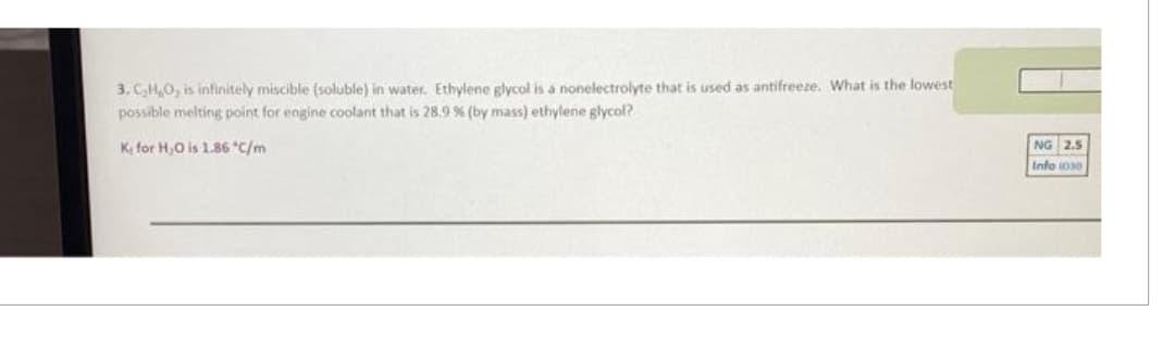 3. C₂H₂O, is infinitely miscible (soluble) in water. Ethylene glycol is a nonelectrolyte that is used as antifreeze. What is the lowest
possible melting point for engine coolant that is 28.9 % (by mass) ethylene glycol?
K for H₂O is 1.86 *C/m
NG 2.5
Info 1030