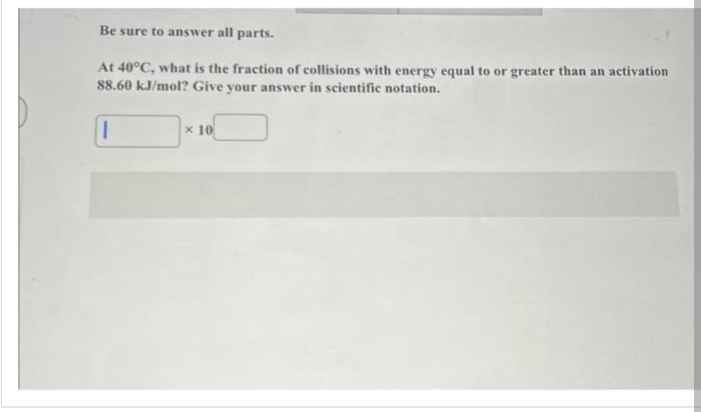 Be sure to answer all parts.
At 40°C, what is the fraction of collisions with energy equal to or greater than an activation
88.60 kJ/mol? Give your answer in scientific notation.
||
x 10