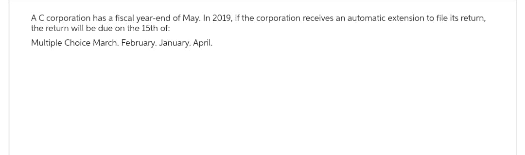 AC corporation has a fiscal year-end of May. In 2019, if the corporation receives an automatic extension to file its return,
the return will be due on the 15th of:
Multiple Choice March. February. January. April.