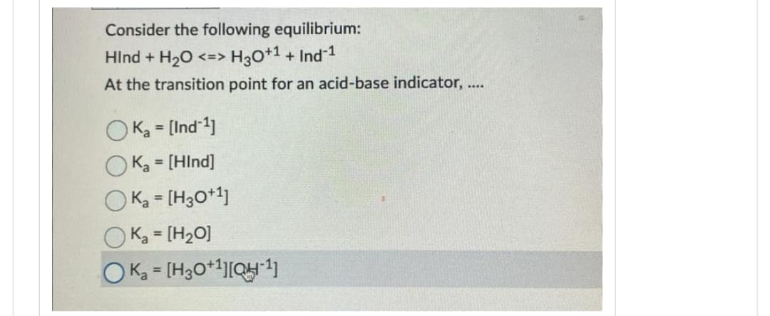 Consider the following equilibrium:
Hind + H₂O <=> H3O+¹ + Ind-¹
At the transition point for an acid-base indicator, ....
OK₂= [Ind-¹]
Ka = [HInd]
K₂ = [H3O+1]
K₂ = [H₂O]
OKa = [H3O+¹][QH-¹)