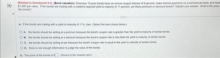 have an annual
interest of 8 percent,
make interest
on a semiannual basis, and have
(Related to
Doisneau
K$1,000 par value. If the bonds are trading with a market's required yield to maturity of 11 percent, are these premium or discount bonds? Explain your answer. What is the price
the bonds?
a. If the bonds are trading with a yield to maturity of 11%, then (Select the best choice below.)
OA. the bonds should be selling at a premium because the bond's coupon rate is greater than the yield to maturity of similar bonds.
OB. the bonds should be selling at a discount because the bond's coupon rate is less than the yield to maturity of similar bonds.
OC. the bonds should be selling at par because the bond's coupon rate is equal to the yield to maturity of similar bonds.
OD. there is not enough information to judge the value of the bonds.
b. The price of the bonds is $(Round to the nearest cent.)