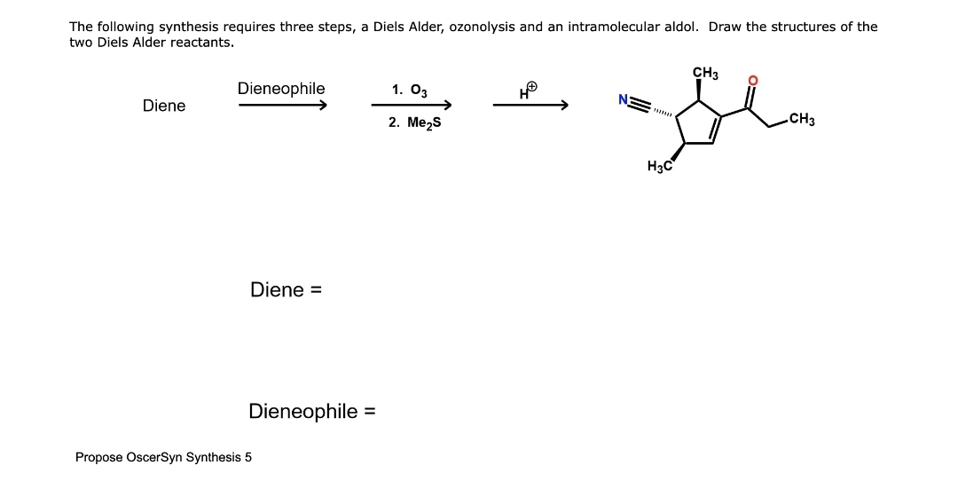 The following synthesis requires three steps, a Diels Alder, ozonolysis and an intramolecular aldol. Draw the structures of the
two Diels Alder reactants.
Diene
Dieneophile
Diene =
Dieneophile =
Propose OscerSyn Synthesis 5
1. 03
2. Me₂S
HⓇ
CH3
Gla
.CH3
H3C