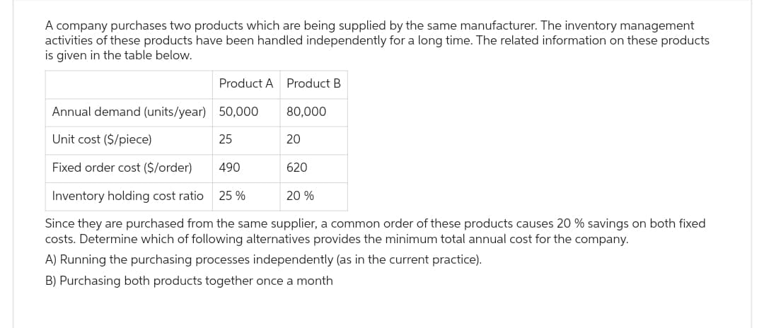 A company purchases two products which are being supplied by the same manufacturer. The inventory management
activities of these products have been handled independently for a long time. The related information on these products
is given in the table below.
Product A Product B
50,000
80,000
25
Annual demand (units/year)
Unit cost ($/piece)
Fixed order cost ($/order)
Inventory holding cost ratio 25%
Since they are purchased from the same supplier, a common order of these products causes 20 % savings on both fixed
costs. Determine which of following alternatives provides the minimum total annual cost for the company.
A) Running the purchasing processes independently (as in the current practice).
B) Purchasing both products together once a month
490
20
620
20 %