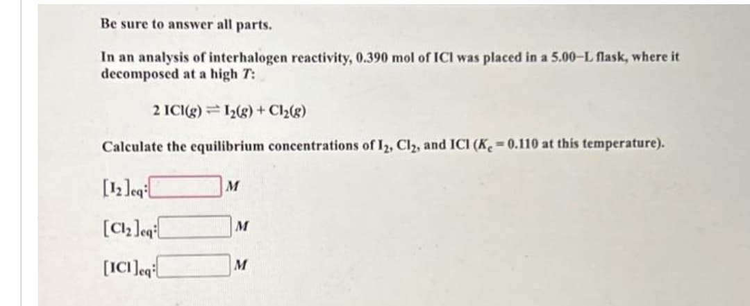 Be sure to answer all parts.
In an analysis of interhalogen reactivity, 0.390 mol of ICI was placed in a 5.00-L flask, where it
decomposed at a high T:
2 ICI(g) 1₂(g) + Cl₂(g)
Calculate the equilibrium concentrations of I2, Cl2, and ICI (Ke=0.110 at this temperature).
[12]eq
[Cl₂ leq
[ICI]eq
M
M
M