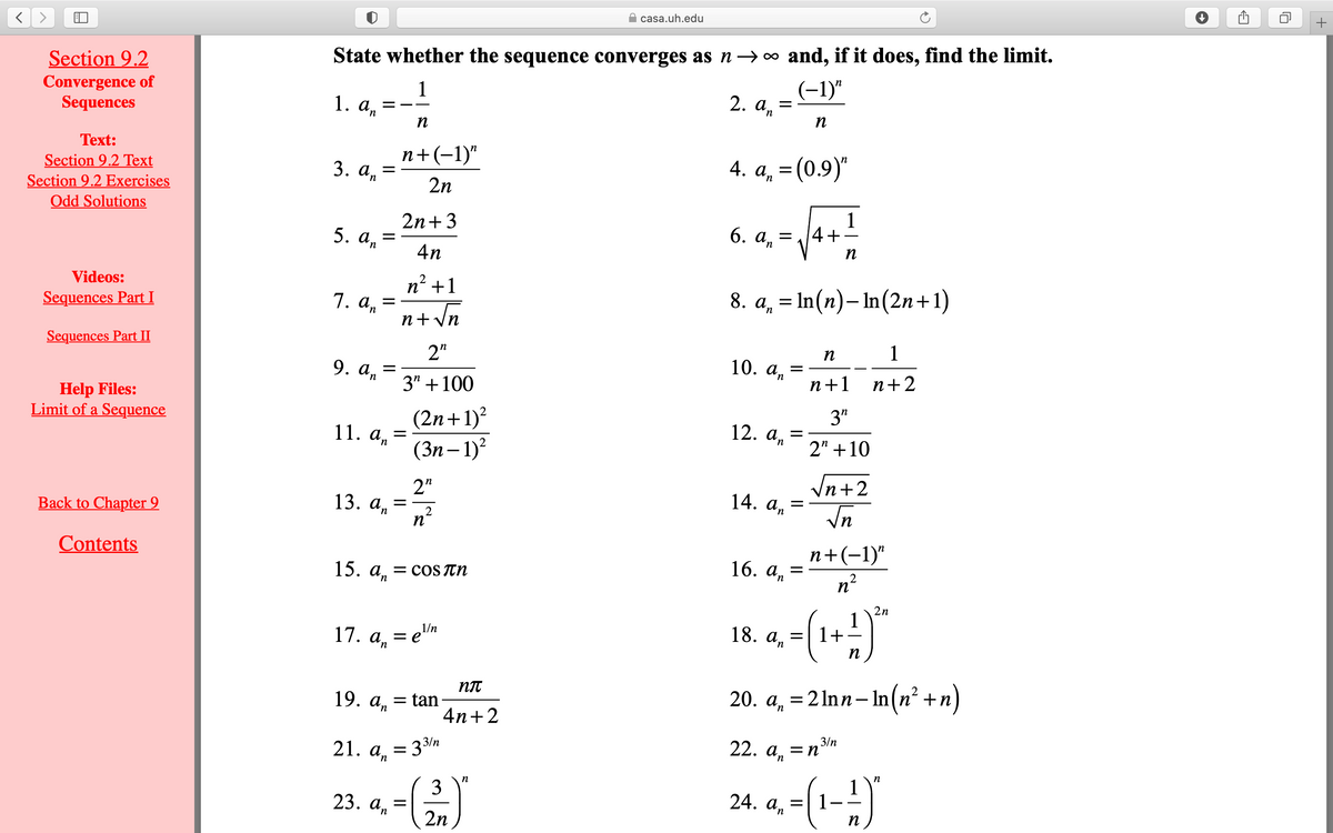 casa.uh.edu
Section 9.2
State whether the sequence converges as n→o and, if it does, find the limit.
Convergence of
Sequences
1
1. an
(-1)"
2. а, 3
n
E - -
n
Тext:
n+(-1)"
4. An
= (0.9)"
Section 9.2 Text
Section 9.2 Exercises
Odd Solutions
3. а, 3
2n
2n+3
1
4+
6. а, —
5. а, 3
4n
п
Videos:
n' +1
8. a, = In(n)– In(2n+1)
Sequences Part I
1. an
n+ Vn
Sequences Part II
n
1
2"
9. an
10. а,
3" +100
n+1 n+2
Help Files:
Limit of a Sequence
(2n+1)²
(Зп — 1)?
3"
12. а, —
11. а, —
2" +10
In+2
2"
13. а, — —
n°
14. а,
Back to Chapter 9
Vn
Contents
п+(-1)"
16. а, %3D
n?
15. а, — сoS Tn
2
n
2n
1
1+
= e'"n
18. An
1/n
17. а, %3 е""
п
20. а, %3D 2Inn- In (n? +п)
an– In(n²-
19.
= tan
4n+2
an
3/n
21. an
= 3/n
22. an
24. a - (1-)
23. аn
n
2n
+
II
