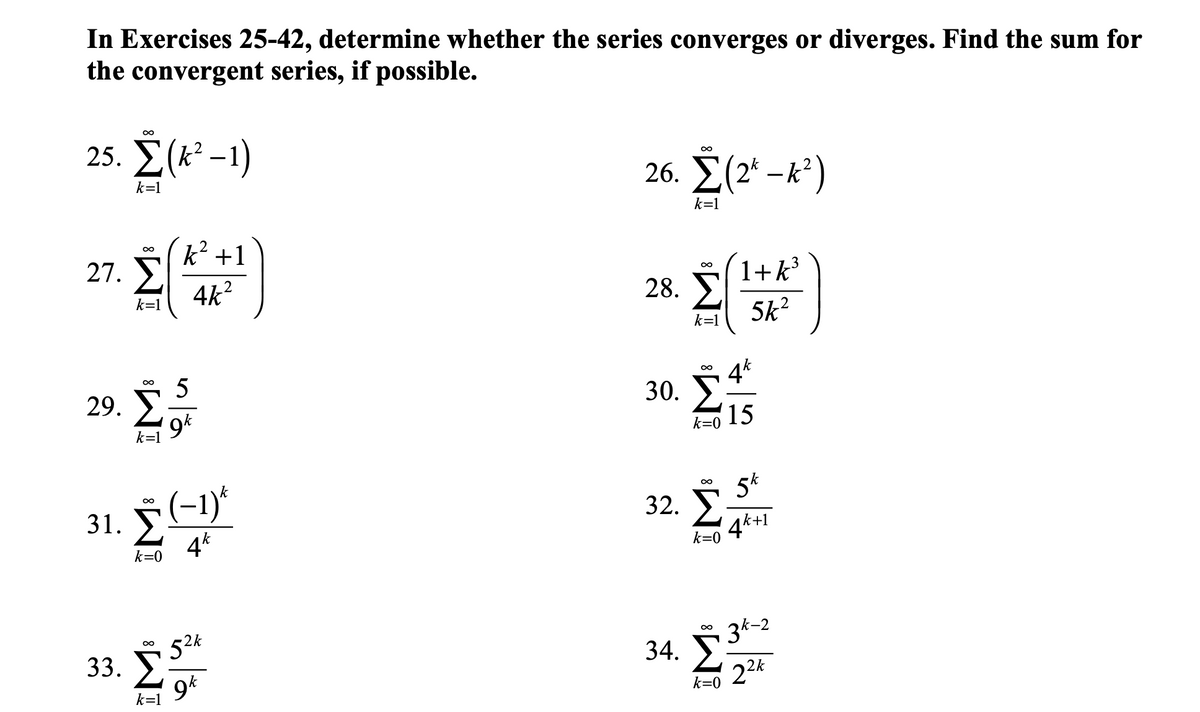 In Exercises 25-42, determine whether the series converges or diverges. Find the sum for
the convergent series, if possible.
00
25. Σ(-1)
26. Σ(2-)
k=1
k=1
k +1
00
27. E
4k?
1+k
28. E
5k2
k=1
k=1
5
29. >,
4k
00
30. I
15
k=1
k=0
(-1)*
4*
5*
32. >
4k+1
31.
k=0
k=0
52k
33. У
9*
3k-2
Σ
34. E:
22k
k=1
k=0
