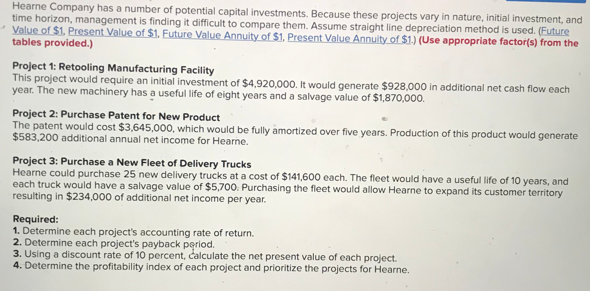 Hearne Company has a number of potential capital investments. Because these projects vary in nature, initial investment, and
time horizon, management is finding it difficult to compare them. Assume straight line depreciation method is used. (Future
Value of $1, Present Value of $1, Future Value Annuity of $1, Present Value Annuity of $1.) (Use appropriate factor(s) from the
tables provided.)
Project 1: Retooling Manufacturing Facility
This project would require an initial investment of $4,920,000. It would generate $928,000 in additional net cash flow each
year. The new machinery has a useful life of eight years and a salvage value of $1,870,000.
Project 2: Purchase Patent for New Product
The patent would cost $3,645,000, which would be fully amortized over five years. Production of this product would
$583,200 additional annual net income for Hearne.
generate
Project 3: Purchase a New Fleet of Delivery Trucks
Hearne could purchase 25 new delivery trucks at a cost of $141,600 each. The fleet would have a useful life of 10 years, and
each truck would have a salvage value of $5,700. Purchasing the fleet would allow Hearne to expand its customer territory
resulting in $234,000 of additional net income per year.
Required:
1. Determine each project's accounting rate of return.
2. Determine each project's payback pgriod.
3. Using a discount rate of 10 percent, calculate the net present value of each project.
4. Determine the profitability index of each project and prioritize the projects for Hearne.
