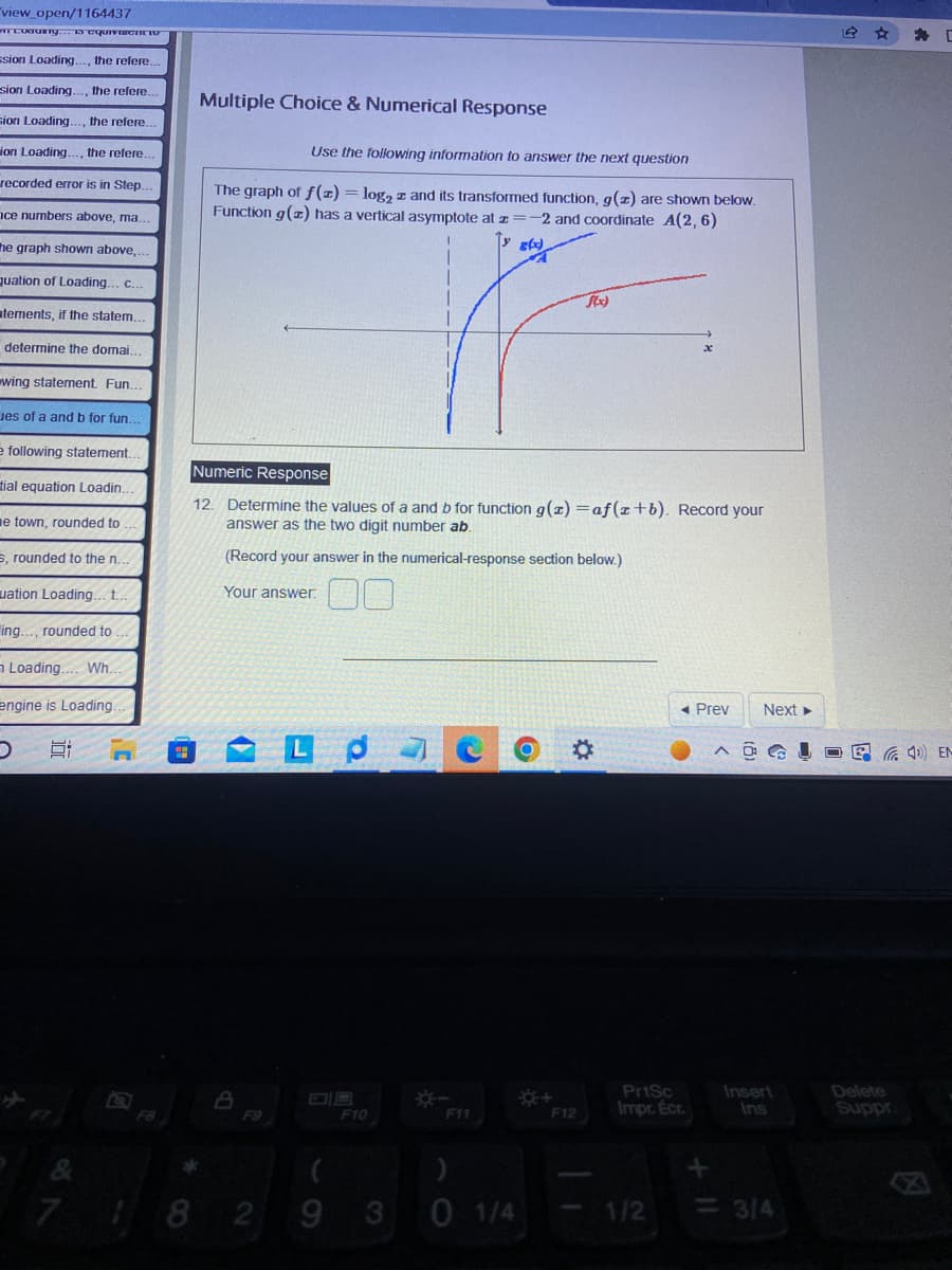 "view_open/1164437
ITcoauing... is equivalent
ssion Loading..., the refere...
sion Loading..., the refere...
sion Loading..., the refere...
ion Loading..., the refere.
recorded error is in Step....
ce numbers above, ma.
he graph shown above,...
quation of Loading... c...
atements, if the statem...
determine the domai.
wing statement. Fun...
es of a and b for fun.
e following statement..
tial equation Loadin..
e town, rounded to
s, rounded to the n..
uation Loading... t..
ling..., rounded to.
Loading.... Wh...
engine is Loading.
D Et
7
Multiple Choice & Numerical Response
Use the following information to answer the next question
The graph of f(x) = log₂ and its transformed function, g(z) are shown below.
Function g(z) has a vertical asymptote at z=-2 and coordinate A(2, 6)
I
8(xx)
Numeric Response
12. Determine the values of a and b for function g(x)=af(x+b). Record your
answer as the two digit number ab.
(Record your answer in the numerical-response section below.)
Your answer.
F9
Le O O
F10
F11
(
82 93 0 1/4
f(x)
☀+
F12
◄ Prev Next ►
PrtSc
Impr. Écr.
1/2
G
Insert
Ins
<= 3/4
(4) EN
Delete
Suppr.