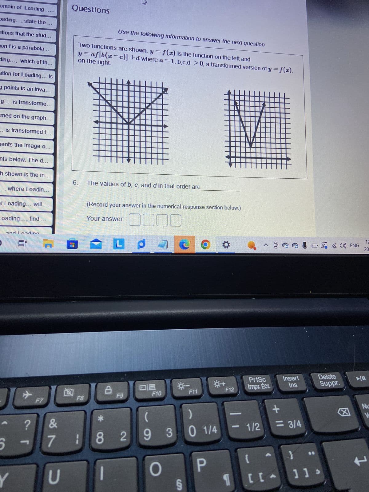 omain of Loading.
pading..., state the
ations that the stud...
on f is a parabola
ding..., which of th...
ation for Loading... is
à points is an inva…….
g... is transforme.
med on the graph...
.. is transformed t.
sents the image o.
nts below. The d...
h shown is the in.....
17
of Loading... will
where Loadin...
Loading.
WH
5
H
and I andina
100
✈
?
T
F7
&
7
U
Questions
LO
Use the following information to answer the next question
Two functions are shown. y = f(z) is the function on the left and
on the right.
y=af[b(z-c)] +d where a=1, b,c,d >0, a transformed version of y = f(x),
M
F8
The values of b, c, and d in that order are
(Record your answer in the numerical-response section below.)
OC DOC
p
7
Your answer.
8
18
4
L
F9
2
F10
*-
O
F11
(
)
9 3 0 1/4
S
Ⓒ*
P
F12
-
^ @@@ ! D40) ENG
PrtSc
Impr. Écr.
1/2
+ 11
{
[[
1 [LA
Insert
Ins
<= 3/4
}
Delete
Suppr.
]]>
12
20
Nu
V
+