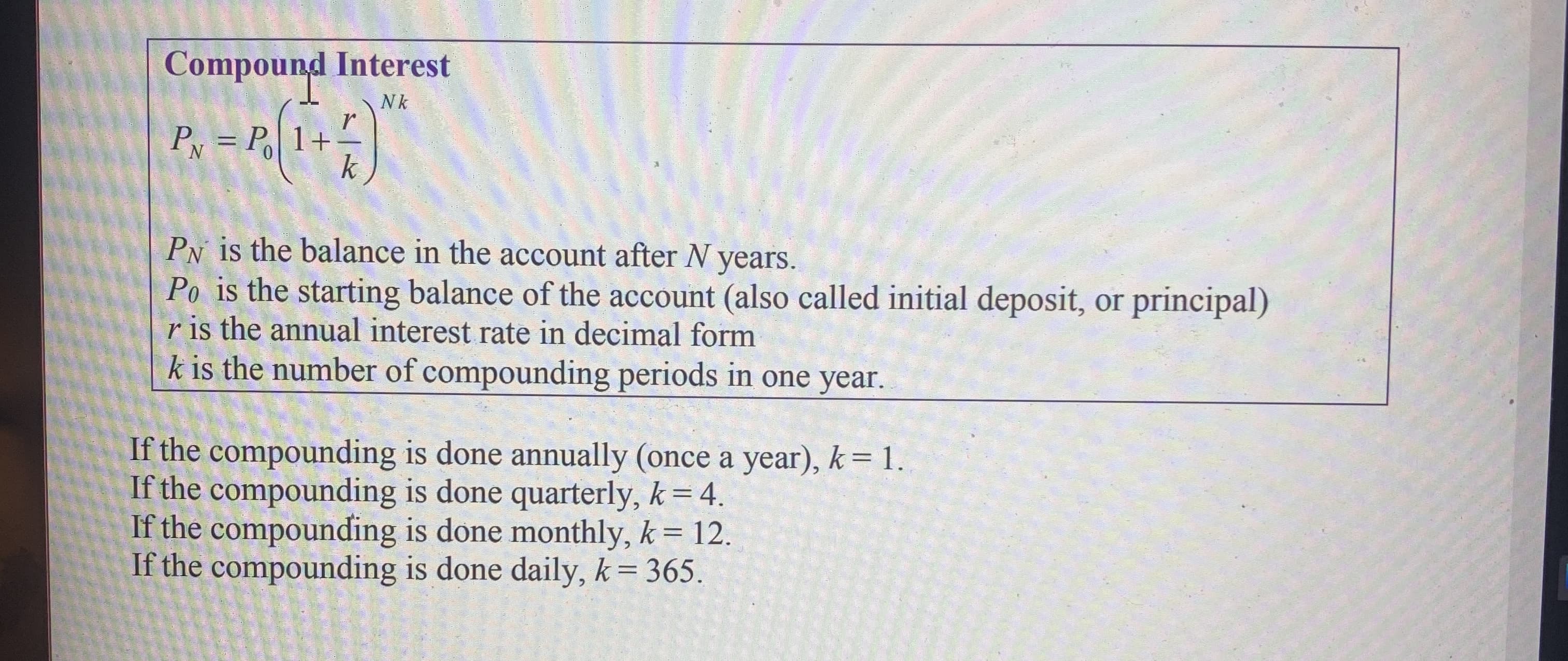 Compound Interest
Nk
PN = P 1+
Py is the balance in the account after N years.
Po is the starting balance of the account (also called initial deposit, or principal)
r is the annual interest rate in decimal form
k is the number of compounding periods in one year.
If the compounding is done annually (once a year), k= 1.
If the compounding is done quarterly, k = 4.
If the compounding is done monthly, k = 12.
If the compounding is done daily, k= 365.
%3D
