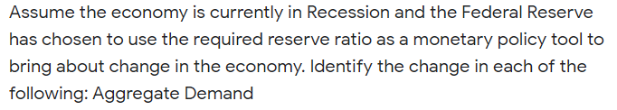 Assume the economy is currently in Recession and the Federal Reserve
has chosen to use the required reserve ratio as a monetary policy tool to
bring about change in the economy. Identify the change in each of the
following: Aggregate Demand
